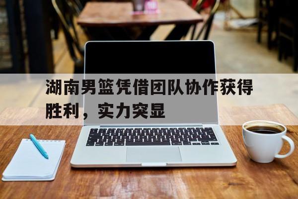 包含湖南男篮凭借团队协作获得胜利，实力突显的词条
